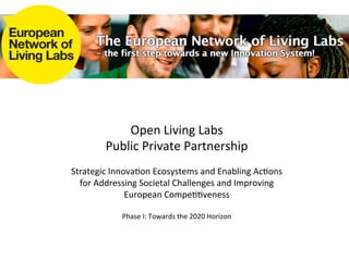 Open	
  Living	
  Labs	
  	
  
           Public	
  Private	
  Partnership	
  
                                   	
  
Strategic	
  Innova7on	
  Ecosystems	
  and	
  Enabling	
  Ac7ons	
  
  for	
  Addressing	
  Societal	
  Challenges	
  and	
  Improving	
  
                 European	
  Compe77veness	
  
                                   	
  
                Phase	
  I:	
  Towards	
  the	
  2020	
  Horizon	
  
 