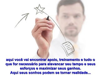 aqui você vai encontrar apoio, treinamento e tudo o que for necessário para alavancar seu tempo e seus esforços e maximizar seus ganhos. Aqui seus sonhos podem se tornar realidade... 