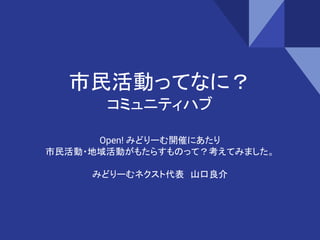 市民活動ってなに？
コミュニティハブ
Open! みどりーむ開催にあたり
市民活動・地域活動がもたらすものって？考えてみました。
みどりーむネクスト代表　山口良介
 