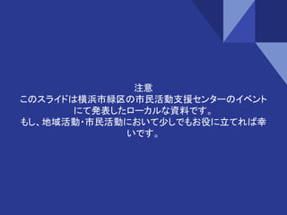注意
このスライドは横浜市緑区の市民活動支援センターのイベント
にて発表したローカルな資料です。
もし、地域活動・市民活動において少しでもお役に立てれば幸
いです。
 