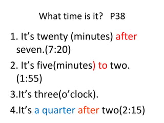 What time is it?  P38 1. It’s twenty (minutes)  after  seven.(7:20) 2. It’s five(minutes ) to  two.(1:55) 3.It’s three(o’clock). 4.It’s  a quarter  after   two(2:15) 