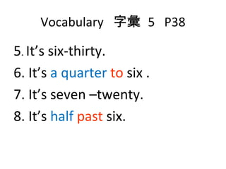 Vocabulary  字彙  5  P38 5 .  It’s six-thirty. 6. It’s  a quarter  to  six . 7. It’s seven –twenty. 8. It’s  half   past  six. 