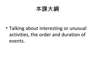 本課大綱 Talking about interesting or unusual activities, the order and duration of events. 