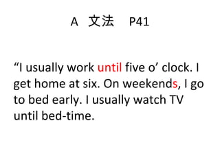 A  文法  P41 “ I usually work  until  five o’ clock. I get home at six. On weekend s , I go to bed early. I usually watch TV until bed-time.  