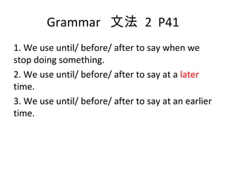Grammar  文法  2  P41 1. We use until/ before/ after to say when we stop doing something. 2. We use until/ before/ after to say at a  later  time. 3. We use until/ before/ after to say at an earlier time. 