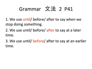 Grammar  文法  2  P41 1. We use  until / before/ after to say when we stop doing something. 2. We use until/ before/  after  to say at a later time. 3. We use until/  before / after to say at an earlier time. 