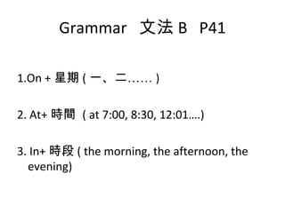 Grammar  文法 B  P41 1.On + 星期 ( 一、二…… ) 2. At+ 時間  ( at 7:00, 8:30, 12:01….) 3. In+ 時段 ( the morning, the afternoon, the evening) 