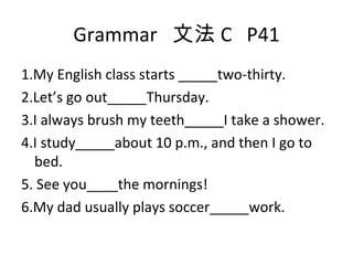 Grammar  文法 C  P41 1.My English class starts _____two-thirty. 2.Let’s go out_____Thursday. 3.I always brush my teeth_____I take a shower. 4.I study_____about 10 p.m., and then I go to bed. 5. See you____the mornings! 6.My dad usually plays soccer_____work. 