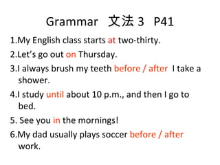 Grammar  文法 3  P41 1.My English class starts  at  two-thirty. 2.Let’s go out  on  Thursday. 3.I always brush my teeth  before / after  I take a shower. 4.I study  until  about 10 p.m., and then I go to bed. 5. See you  in  the mornings! 6.My dad usually plays soccer  before / after  work. 
