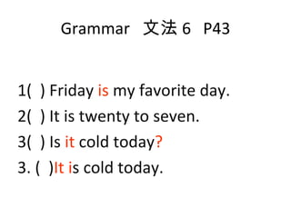 Grammar  文法 6  P43 1(  ) Friday  is  my favorite day. 2(  ) It is twenty to seven. 3(  ) Is  it  cold today ? 3. (  ) It   i s cold today. 