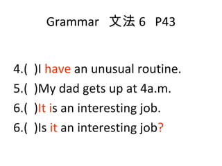 Grammar  文法 6  P43 4.(  )I  have  an unusual routine. 5.(  )My dad gets up at 4a.m. 6.(  ) It i s an interesting job. 6.(  )Is  it  an interesting job ? 