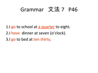 Grammar  文法 7  P46 1.I  go  to school at  a quarter  to eight. 2.I  have   dinner at seven (o’clock). 3.I  go  to bed at  ten thirty . 