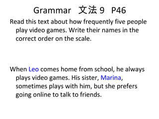 Grammar  文法 9  P46 Read this text about how frequently five people play video games. Write their names in the correct order on the scale. When  Leo  comes home from school, he always plays video games. His sister,  Marina , sometimes plays with him, but she prefers going online to talk to friends.  