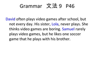 Grammar  文法 9  P46 David  often plays video games after school, but not every day. His sister,  Lola , never plays. She thinks video games are boring.  Samuel  rarely plays video games, but he likes one soccer game that he plays with his brother. 