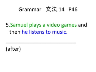 Grammar  文法 14  P46 5 .Samuel plays a video games  and then  he listens to music. ________________________ (after) 