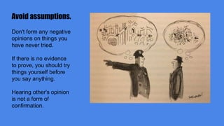 Avoid assumptions.
Don't form any negative
opinions on things you
have never tried.
If there is no evidence
to prove, you should try
things yourself before
you say anything.
Hearing other's opinion
is not a form of
confirmation.
 