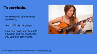 Try a new hobby.
Source: https://404store.com/2017/05/06/teen-new-hobby-guitar.jpg
Try something you have not
tried before.
Learn a foreign language.
Your new hobby may turn into
a passion and will change the
way you look at the world.
 