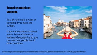 Travel as much as
you can.
Source: https://www.telegraph.co.uk/content/dam/Travel/2016/October/venice-tourists-AP-TRAVEL.jpg?imwidth=450
You should make a habit of
traveling if you have the
budget.
If you cannot afford to travel,
watch Travel Channel or
National Geographics so you
can see how people live in
other countries.
 