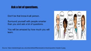 Ask a lot of questions.
Source: https://askabiologist.asu.edu/sites/default/files/assets/contacts/question-header-2.jpeg
Don't be that know-it-all person.
Surround yourself with people smarter
than you and ask a lot of questions.
You will be amazed by how much you will
learn.
 