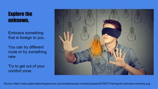 Explore the
unknown.
Source: https://www.optimuslearningservices.com/wordpress/wp-content/uploads/2018/01/Training-for-unknown-unkowns.png
Embrace something
that is foreign to you.
You can try different
route or try something
new.
Try to get out of your
comfort zone.
 