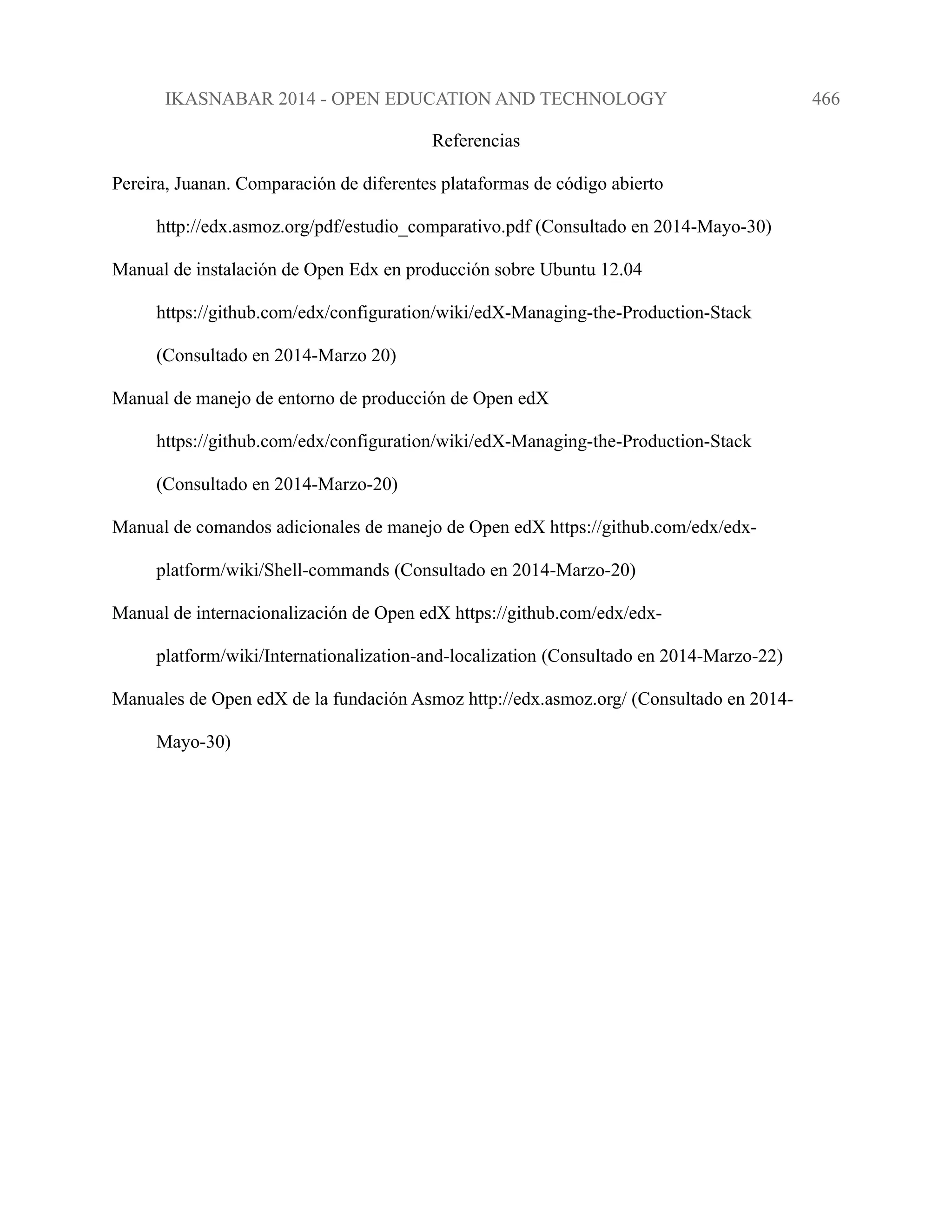 IKASNABAR 2014 - OPEN EDUCATION AND TECHNOLOGY 466
Referencias
Pereira, Juanan. Comparación de diferentes plataformas de código abierto
http://edx.asmoz.org/pdf/estudio_comparativo.pdf (Consultado en 2014-Mayo-30)
Manual de instalación de Open Edx en producción sobre Ubuntu 12.04
https://github.com/edx/configuration/wiki/edX-Managing-the-Production-Stack
(Consultado en 2014-Marzo 20)
Manual de manejo de entorno de producción de Open edX
https://github.com/edx/configuration/wiki/edX-Managing-the-Production-Stack
(Consultado en 2014-Marzo-20)
Manual de comandos adicionales de manejo de Open edX https://github.com/edx/edx-
platform/wiki/Shell-commands (Consultado en 2014-Marzo-20)
Manual de internacionalización de Open edX https://github.com/edx/edx-
platform/wiki/Internationalization-and-localization (Consultado en 2014-Marzo-22)
Manuales de Open edX de la fundación Asmoz http://edx.asmoz.org/ (Consultado en 2014-
Mayo-30)
 