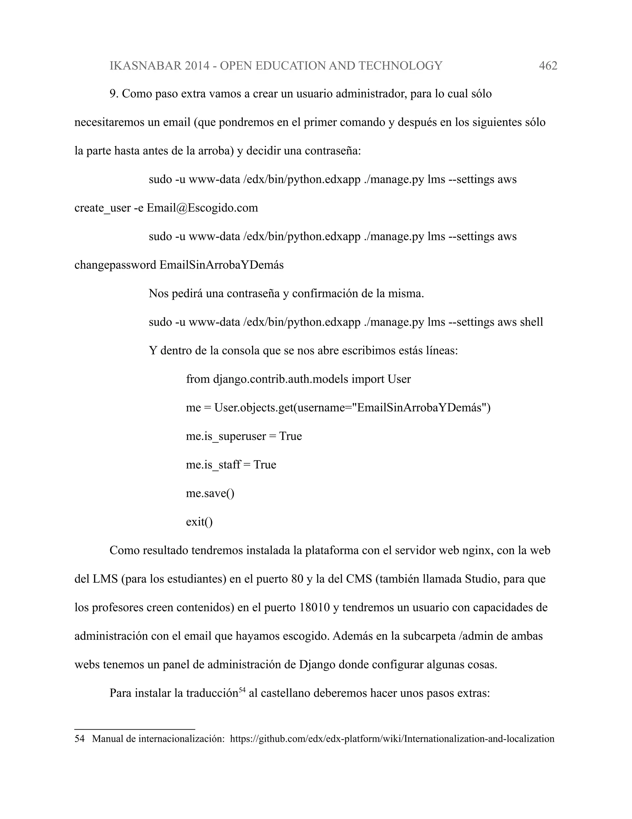 IKASNABAR 2014 - OPEN EDUCATION AND TECHNOLOGY 462
9. Como paso extra vamos a crear un usuario administrador, para lo cual sólo
necesitaremos un email (que pondremos en el primer comando y después en los siguientes sólo
la parte hasta antes de la arroba) y decidir una contraseña:
sudo -u www-data /edx/bin/python.edxapp ./manage.py lms --settings aws
create_user -e Email@Escogido.com
sudo -u www-data /edx/bin/python.edxapp ./manage.py lms --settings aws
changepassword EmailSinArrobaYDemás
Nos pedirá una contraseña y confirmación de la misma.
sudo -u www-data /edx/bin/python.edxapp ./manage.py lms --settings aws shell
Y dentro de la consola que se nos abre escribimos estás líneas:
from django.contrib.auth.models import User
me = User.objects.get(username="EmailSinArrobaYDemás")
me.is_superuser = True
me.is_staff = True
me.save()
exit()
Como resultado tendremos instalada la plataforma con el servidor web nginx, con la web
del LMS (para los estudiantes) en el puerto 80 y la del CMS (también llamada Studio, para que
los profesores creen contenidos) en el puerto 18010 y tendremos un usuario con capacidades de
administración con el email que hayamos escogido. Además en la subcarpeta /admin de ambas
webs tenemos un panel de administración de Django donde configurar algunas cosas.
Para instalar la traducción54
al castellano deberemos hacer unos pasos extras:
54 Manual de internacionalización: https://github.com/edx/edx-platform/wiki/Internationalization-and-localization
 