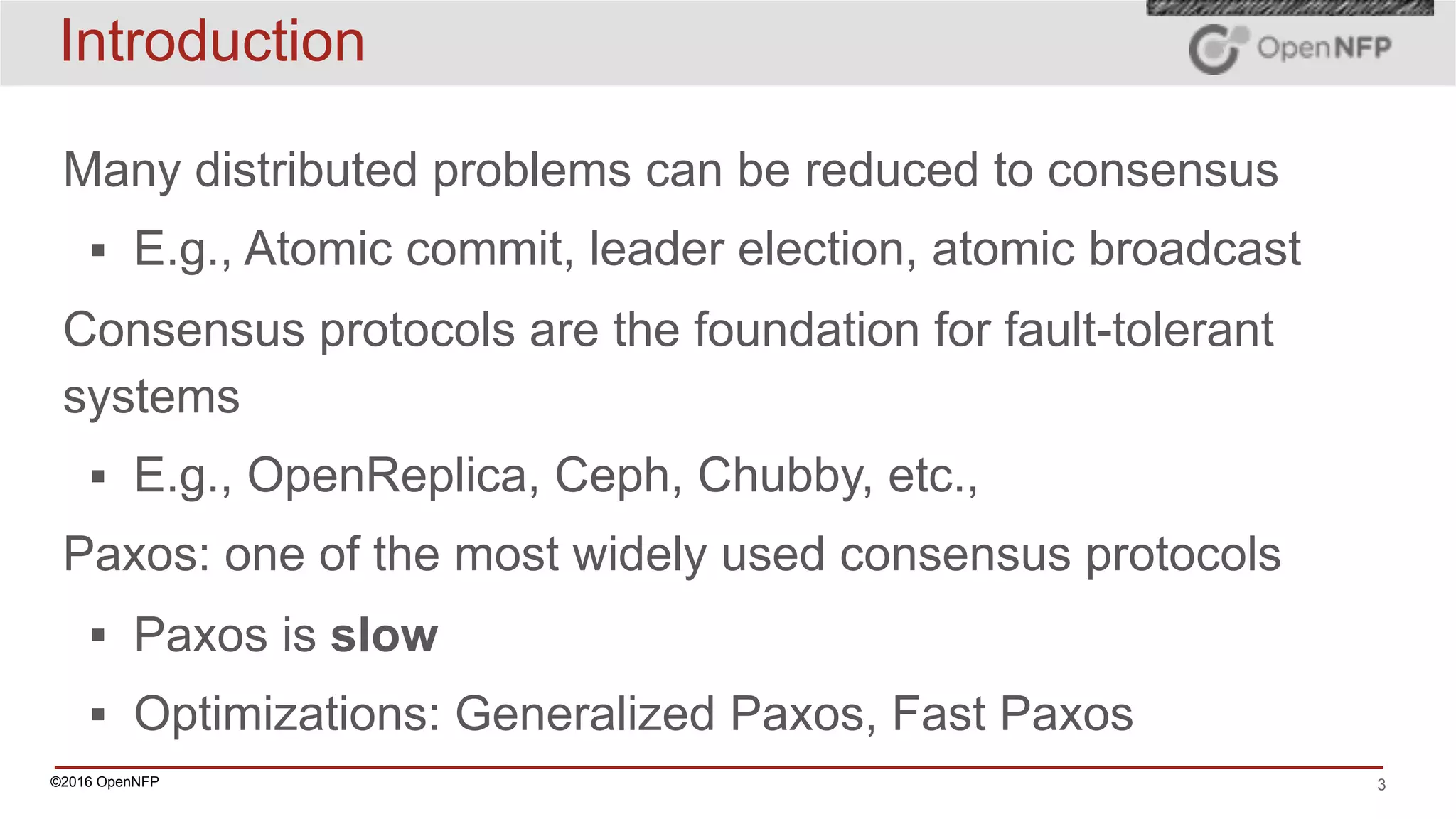 ©2016 OpenNFP 3
Introduction
Many distributed problems can be reduced to consensus
▪ E.g., Atomic commit, leader election, atomic broadcast
Consensus protocols are the foundation for fault-tolerant
systems
▪ E.g., OpenReplica, Ceph, Chubby, etc.,
Paxos: one of the most widely used consensus protocols
▪ Paxos is slow
▪ Optimizations: Generalized Paxos, Fast Paxos
 