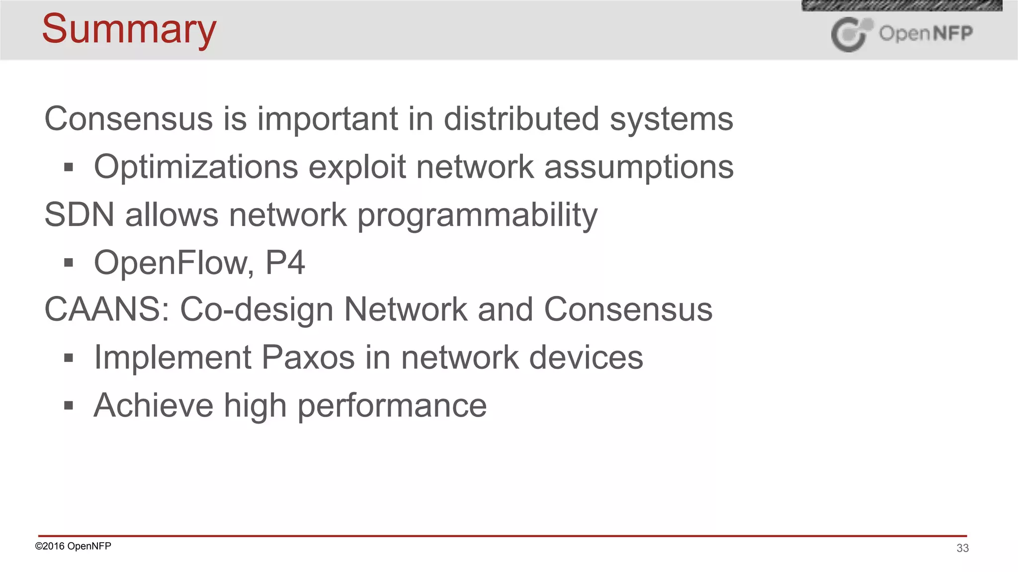 ©2016 OpenNFP 33
Summary
Consensus is important in distributed systems
▪ Optimizations exploit network assumptions
SDN allows network programmability
▪ OpenFlow, P4
CAANS: Co-design Network and Consensus
▪ Implement Paxos in network devices
▪ Achieve high performance
 