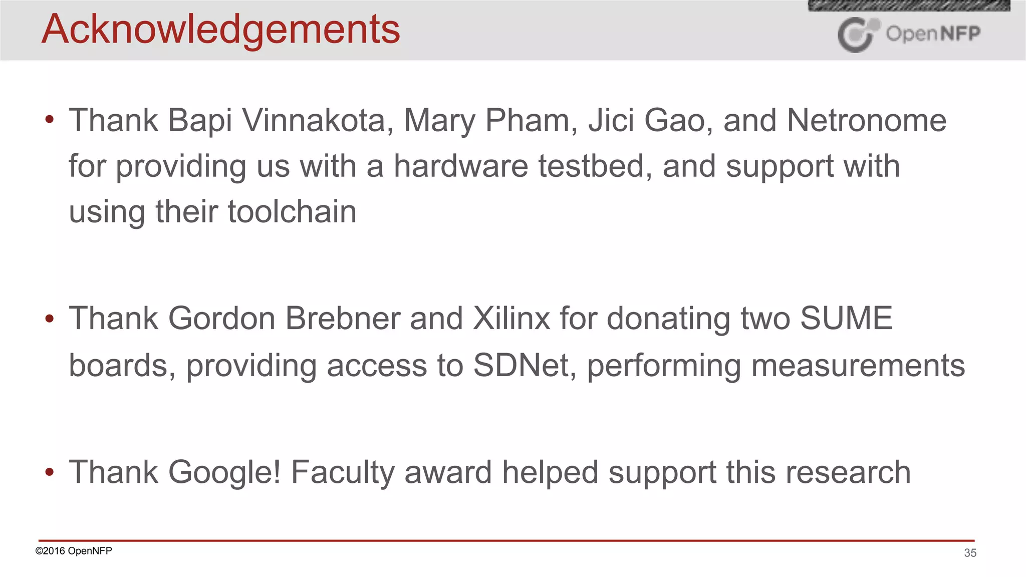 ©2016 OpenNFP 35
Acknowledgements
• Thank Bapi Vinnakota, Mary Pham, Jici Gao, and Netronome
for providing us with a hardware testbed, and support with
using their toolchain
• Thank Gordon Brebner and Xilinx for donating two SUME
boards, providing access to SDNet, performing measurements
• Thank Google! Faculty award helped support this research
 