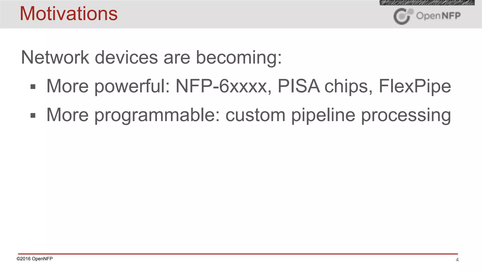 ©2016 OpenNFP 4
Motivations
Network devices are becoming:
▪ More powerful: NFP-6xxxx, PISA chips, FlexPipe
▪ More programmable: custom pipeline processing
 
