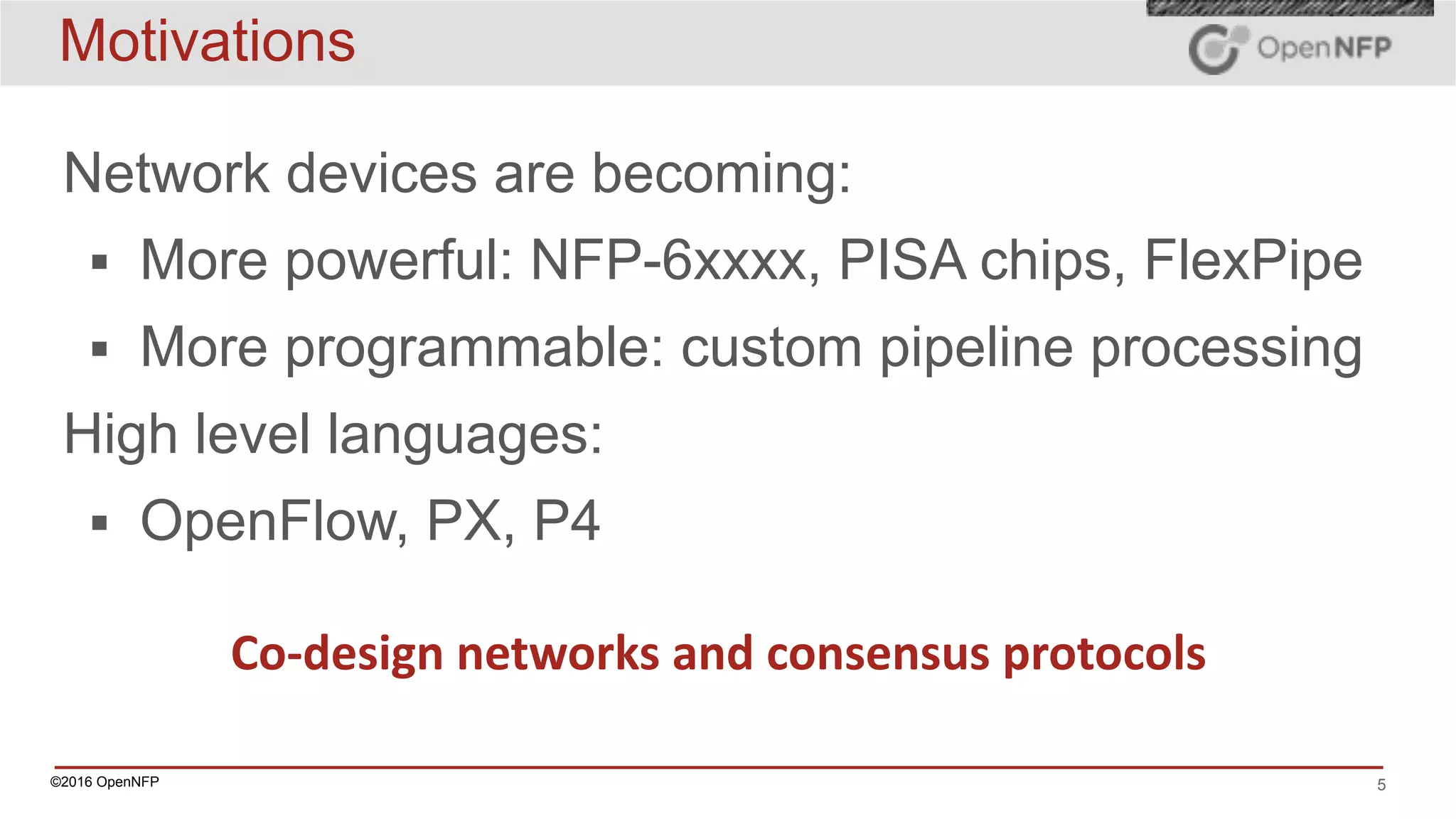 ©2016 OpenNFP 5
Motivations
Network devices are becoming:
▪ More powerful: NFP-6xxxx, PISA chips, FlexPipe
▪ More programmable: custom pipeline processing
High level languages:
▪ OpenFlow, PX, P4
Co-design	networks	and	consensus	protocols
 