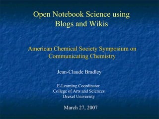 Open Notebook Science using Blogs and Wikis Jean-Claude Bradley E-Learning Coordinator  College of Arts and Sciences Drexel University March 27, 2007 American Chemical Society Symposium on Communicating Chemistry 