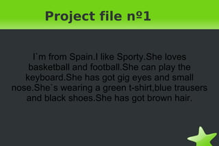 Project file nº1 I`m from Spain.I like Sporty.She loves basketball and football.She can play the keyboard.She has got gig eyes and small nose.She`s wearing a green t-shirt,blue trausers and black shoes.She has got brown hair. 