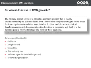 oose.Innovative Informatik
The primary goal of DMN is to provide a common notation that is readily
understandable by all business users, from the business analysts needing to create initial
decision requirements and then more detailed decision models, to the technical
developers responsible for automating the decisions in processes, and finally, to the
business people who will manage and monitor those decisions.
(Aus dem Scope des Decision Model and Notation, Beta1, dtc/2014-02-01, S. 13)
 