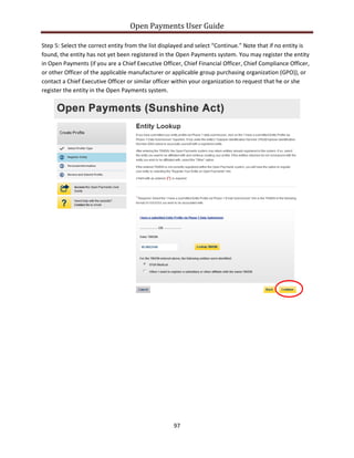 Open Payments User Guide
Step 5: Select the correct entity from the list displayed and select “Continue.” Note that if no entity is
found, the entity has not yet been registered in the Open Payments system. You may register the entity
in Open Payments (if you are a Chief Executive Officer, Chief Financial Officer, Chief Compliance Officer,
or other Officer of the applicable manufacturer or applicable group purchasing organization (GPO)), or
contact a Chief Executive Officer or similar officer within your organization to request that he or she
register the entity in the Open Payments system.
97
 