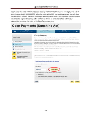 Open Payments User Guide
Step 4: Enter the entity TIN/EIN and select “Lookup TIN/EIN.” The TIN must be nine digits, with a dash
after the second digit (XX-XXXXXXX). Select the entity with which you want to associate yourself. Note
that if no entity is found, the entity has not yet been registered in the Open Payments system. You will
either need to register this entity as the authorized official, or contact an officer within your
organization to register the entity in the Open Payments system.
104
 