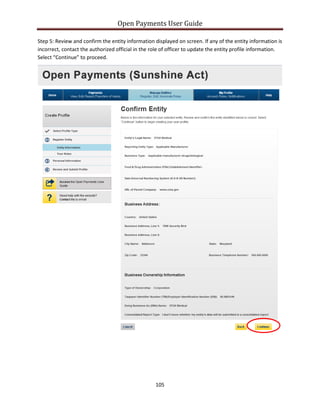 Open Payments User Guide
Step 5: Review and confirm the entity information displayed on screen. If any of the entity information is
incorrect, contact the authorized official in the role of officer to update the entity profile information.
Select “Continue” to proceed.
105
 