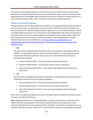 Open Payments User Guide
The Submission Data Mapping Document can be used to reference the data elements, data element
descriptions, and expected size/format/name of each XSD element. Refer to both the Submission Data
Mapping Document and XSD (XML Schema Definition) document for all XML formatting questions. You
must save the file with the suffix “.XML”, and the file name cannot exceed 50 characters.
Section 4.4: Bulk File Upload
The Open Payments system allows applicable manufacturers and applicable GPOs to submit payment or
other transfers of value, and ownership or investment interest information via bulk file uploads. Files
can be submitted as an individual entity submitting a single report or as a consolidated report on behalf
of multiple entities (see Section 4.7 for information on Consolidated Reporting). There are two types of
file formats that can be used for bulk data upload into the Open Payments system: XML or CSV (or ZIP
file containing one of these file types). The files listed below can be downloaded from the Open
Payments Data Submission and Attestation page (https://www.cms.gov/Regulations-and-
Guidance/Legislation/National-Physician-Payment-Transparency-Program/Data-Submission-and-
Attestation.html).
1. XML
Payments.xsd is the XSD (XML Schema Definition) document available for download for XML file
validation. Use the XSD document for all three reporting categories. The reporting entity should
download the XML Schema Definition document plus the sample XML file(s) for the type of
payments being submitted.
• General Sample File XML – To be used for general payment submissions
• Research Sample File XML – To be used for research payment submissions
• Owner/Investor Sample File XML – To be used for ownership/investment information
submissions.
2. CSV
There are three CSV sample files available for download for submitting Open Payments data. These
sample files correspond to the three reporting categories.
• General Sample File CSV – To be used for general payment submissions
• Research Sample File CSV – To be used for research payment submissions
• Owner/Investor Sample File CSV – To be used for ownership/investment information
submissions.
Please refer to the Bulk Data Upload Instructions on the Open Payments website for directions on how
to prepare and upload each file type.
Note: Applicable manufacturers and applicable GPOs can submit test submissions to test the format
validity of the files being uploaded. This function is provided solely for the purposes of ensuring
submission files follow the correct submission format. Test data is not retained in the system and is not
included in the data submission. Submission of a test file will be covered in the appropriate steps below.
121
 