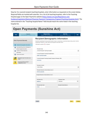Open Payments User Guide
Step 4a: For covered recipient teaching hospitals, enter information as requested on the screen below.
Required fields are marked with asterisks. For a list of all teaching hospitals, refer to the Teaching
Hospital page on the Open Payments website (https://www.cms.gov/Regulations-and-
Guidance/Legislation/National-Physician-Payment-Transparency-Program/Teaching-Hospitals.html). The
name entered in the “Teaching Hospital Name” field should match the name listed in the teaching
hospital list.
140
 