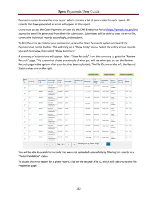 Open Payments User Guide
Payments system to view the error report which contains a list of error codes for each record. All
records that have generated an error will appear in this report.
Users must access the Open Payments system via the CMS Enterprise Portal (https://portal.cms.gov/) to
access the error file generated from their file submission. Submitters will be able to view the error file,
correct the individual records accordingly, and resubmit.
To find the error records for your submission, access the Open Payments system and select the
Payments tab on the toolbar. This will bring up a “Show Entity” menu. Select the entity whose records
you wish to review, then select “Show Summary.”
A summary of submissions will appear. Select “View Records” from the summary to go to the “Review
Records” page. This screenshot shows an example of what you will see when you access the Review
Records page in the system after your data has been uploaded. The File IDs are on the left, the Record
Status values are on the right.
You will be able to search for records that were not uploaded successfully by filtering for records in a
“Failed Validation” status.
To access the error report for a given record, click on the record’s File ID, which will take you to the File
Properties page.
162
 