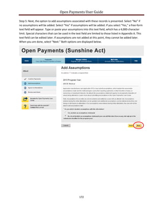Open Payments User Guide
Step 5: Next, the option to add assumptions associated with these records is presented. Select “No” if
no assumptions will be added. Select “Yes” if assumptions will be added. If you select “Yes,” a free-form
text field will appear. Type or paste your assumptions into this text field, which has a 4,000-character
limit. Special characters that can be used in the text field are limited to those listed in Appendix A. This
text field can be edited later. If assumptions are not added at this point, they cannot be added later.
When you are done, select “Next.” Both options are displayed below.
172
 