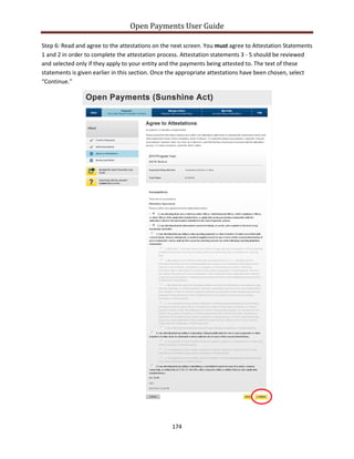 Open Payments User Guide
Step 6: Read and agree to the attestations on the next screen. You must agree to Attestation Statements
1 and 2 in order to complete the attestation process. Attestation statements 3 - 5 should be reviewed
and selected only if they apply to your entity and the payments being attested to. The text of these
statements is given earlier in this section. Once the appropriate attestations have been chosen, select
“Continue.”
174
 