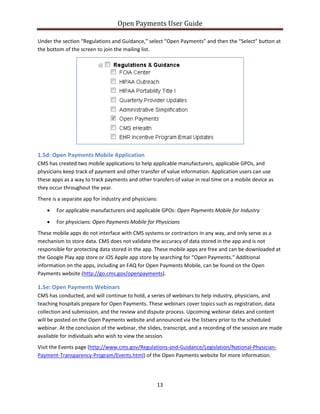 Open Payments User Guide
Under the section “Regulations and Guidance,” select “Open Payments” and then the “Select” button at
the bottom of the screen to join the mailing list.
1.5d: Open Payments Mobile Application
CMS has created two mobile applications to help applicable manufacturers, applicable GPOs, and
physicians keep track of payment and other transfer of value information. Application users can use
these apps as a way to track payments and other transfers of value in real time on a mobile device as
they occur throughout the year.
There is a separate app for industry and physicians:
• For applicable manufacturers and applicable GPOs: Open Payments Mobile for Industry
• For physicians: Open Payments Mobile for Physicians
These mobile apps do not interface with CMS systems or contractors in any way, and only serve as a
mechanism to store data. CMS does not validate the accuracy of data stored in the app and is not
responsible for protecting data stored in the app. These mobile apps are free and can be downloaded at
the Google Play app store or iOS Apple app store by searching for “Open Payments." Additional
information on the apps, including an FAQ for Open Payments Mobile, can be found on the Open
Payments website (http://go.cms.gov/openpayments).
1.5e: Open Payments Webinars
CMS has conducted, and will continue to hold, a series of webinars to help industry, physicians, and
teaching hospitals prepare for Open Payments. These webinars cover topics such as registration, data
collection and submission, and the review and dispute process. Upcoming webinar dates and content
will be posted on the Open Payments website and announced via the listserv prior to the scheduled
webinar. At the conclusion of the webinar, the slides, transcript, and a recording of the session are made
available for individuals who wish to view the session.
Visit the Events page (http://www.cms.gov/Regulations-and-Guidance/Legislation/National-Physician-
Payment-Transparency-Program/Events.html) of the Open Payments website for more information.
13
 