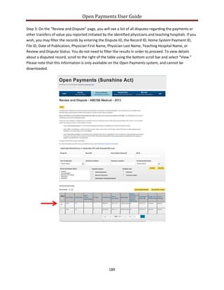 Open Payments User Guide
Step 3: On the “Review and Dispute” page, you will see a list of all disputes regarding the payments or
other transfers of value you reported initiated by the identified physicians and teaching hospitals. If you
wish, you may filter the records by entering the Dispute ID, the Record ID, Home System Payment ID,
File ID, Date of Publication, Physician First Name, Physician Last Name, Teaching Hospital Name, or
Review and Dispute Status. You do not need to filter the results in order to proceed. To view details
about a disputed record, scroll to the right of the table using the bottom scroll bar and select “View.”
Please note that this information is only available on the Open Payments system, and cannot be
downloaded.
189
 