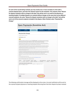 Open Payments User Guide
for each of the records being resolved, you may resolve one or more record(s) at a time with a
common dispute factor, and enter the relevant reason for the resolution. The contents of the “Reason
for dispute resolution with no change to the data” box will be sent in an email to the physician or
teaching hospital. If multiple disputes are resolved without changes at the same time across different
covered recipients, the same “Reason for dispute resolution with no change to the data” text will be
sent to all of the covered recipients included in the dispute. When finished, select “Resolved No
Change.”
The following confirmation message will be displayed on the screen. An email notification will be sent to
the covered recipient physician or teaching hospital informing them that their dispute has been resolved
192
 
