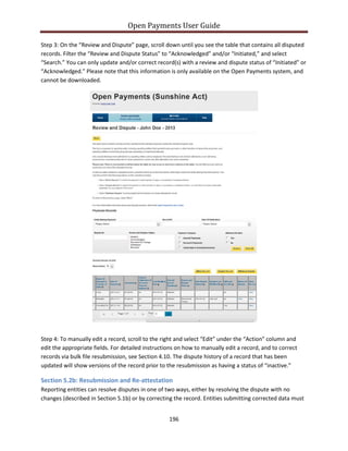 Open Payments User Guide
Step 3: On the “Review and Dispute” page, scroll down until you see the table that contains all disputed
records. Filter the “Review and Dispute Status” to “Acknowledged” and/or “Initiated,” and select
“Search.” You can only update and/or correct record(s) with a review and dispute status of “Initiated” or
“Acknowledged.” Please note that this information is only available on the Open Payments system, and
cannot be downloaded.
Step 4: To manually edit a record, scroll to the right and select “Edit” under the “Action” column and
edit the appropriate fields. For detailed instructions on how to manually edit a record, and to correct
records via bulk file resubmission, see Section 4.10. The dispute history of a record that has been
updated will show versions of the record prior to the resubmission as having a status of “inactive.”
Section 5.2b: Resubmission and Re-attestation
Reporting entities can resolve disputes in one of two ways, either by resolving the dispute with no
changes (described in Section 5.1b) or by correcting the record. Entities submitting corrected data must
196
 