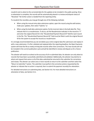 Open Payments User Guide
resubmit and re-attest to the corrected data for the updates to be included in the public posting. Once
re-attestation is complete, the records will be automatically placed in a review and dispute status of
“Resolved.” No further action is needed from the reporting entity.
To resubmit the record(s), you may go through one of the following methods:
• When using the manual entry data submission option, open the record using the edit button,
make your updates, then select “Submit,” or
• When using the bulk data submission option, fix the incorrect data in the bulk data file. Then
indicate that it is a resubmission. To do so, set the Resubmission Indicator in the record to "Y"
and enter the original Record ID in the "Resubmitted Payment Record ID" field for each record
in the file. The “Resubmitted Payment Record ID” field must be filled in with the original Record
ID for the system to accept the record as a resubmission.
It is strongly recommended that you do not delete your entire original data file submission and replace it
with a new submission. If a file is deleted and replaced after the reporting deadline, the Open Payments
system will treat the file as newly arriving late records rather than corrections. The new records will not
be included in the current publication cycle and will be identified in review and dispute as for a future
publication.
The attester will need to re-attest to the accuracy of all re-submitted data. An attester can only attest to
records that have been successfully submitted and validated. Additionally, the attester may decline to
attest and request that some or all of the data submitted be returned to the submitter for corrections
and review. The attester can select one or more records to return to the submitter and then select the
“Return to Submitter” button. The submitter must perform the corrective actions requested by the
attester or indicate that no action is required, then re-submit the payment record(s) for attestation.
For detailed instructions on submitting data, see Section 4.6. For more detailed instructions on
attestation of data, see Section 4.11.
197
 
