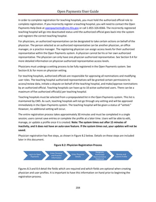 Open Payments User Guide
In order to complete registration for teaching hospitals, you must hold the authorized official role to
complete registration. If you incorrectly register a teaching hospital, you will need to contact the Open
Payments Help Desk at openpayments@cms.hhs.gov or call 1-855-326-8366. The incorrectly registered
teaching hospital will go into deactivated status until the authorized official goes back into the system
and registers the correct teaching hospital.
For physicians, an authorized representative can be designated to take certain actions on behalf of the
physician. The person selected as an authorized representative can be another physician, an office
manager, or a practice manager. The registering physician can assign access levels for their authorized
representative within the Open Payments system. A physician cannot be his or her own authorized
representative. The physician can only have one physician authorized representative. See Section 9.4 for
more detailed information on physician authorized representative access levels.
Physicians must undergo a vetting process to be fully registered in the Open Payments system. See
Section 8.3c for more on physician vetting.
For teaching hospitals, authorized officials are responsible for approving all nominations and modifying
user roles. The teaching hospital authorized representatives will be granted certain permissions to
access/review data, initiate a dispute on behalf of the teaching hospital, and make/approve nominations
by an authorized official. Teaching hospitals can have up to 10 active authorized users. There can be a
maximum of five authorized official(s) per teaching hospital.
Teaching hospitals must be selected from a prepopulated list in the Open Payments system. This list is
maintained by CMS. As such, teaching hospitals will not go through any vetting and will be approved
immediately in the Open Payments system. The teaching hospital will be given a status of “vetted.”
However, no additional vetting will occur.
The entire registration process takes approximately 30 minutes and must be completed in a single
session; users cannot save entries or complete the profile at a later time. Users will be able to edit,
manage, or update a profile once it is created. Note: The system times out after 15 minutes of
inactivity, and it does not have an auto-save feature. If the system times out, your updates will not be
saved.
Physician registration has five steps, as shown in Figure 8.2 below. Details on these steps are included
later in this document.
Figure 8.2: Physician Registration Process
Figures 8.3 and 8.4 detail the fields which are required and which fields are optional when creating
physician and user profiles. It is important to have this information on-hand prior to beginning the
registration process.
Log in to Open
Payments
Enter Personal
and Practice
Information
Enter Physician
Details
Designate
Authorized
Representative
(Optional)
Review and
Submit Profile
204
 
