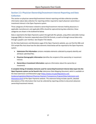 Open Payments User Guide
Section 2.3: Physician Ownership/Investment Interest Reporting and Data
Collection
This section on physician ownership/investment interest reporting and data collection provides
information about data collection for reporting entities required to report physician ownership or
investment interest in the Open Payments system.
Three categories of information related to ownership/investment interests held by physicians in
applicable manufacturers and applicable GPOs should be captured during data collection; these
categories are shown in the bulleted list below.
Data is reported to the Open Payments system through bulk file uploads, using either extensible markup
language (XML) or character-separated value (CSV) file formats, as well as through manual data entry
through a graphic user interface. See Chapter 4 for details.
On the Data Submission and Attestation page of the Open Payments website, you can find the XML and
CSV sample files that show how the data elements listed below will be reported to the Open Payments
system.
• Submission File Information contains metadata elements collected to properly identify and
attribute submitted files.
• Physician Demographic Information identifies the recipient of the ownership or investment
interest.
• Ownership or Investment Information captures information about the ownership or
investment.
A complete listing of metadata elements used for ownership/investment interest data input into the
Open Payments system can be found in the Submission Data Mapping Document, which is available on
the Data Submission and Attestation page (https://www.cms.gov/Regulations-and-
Guidance/Legislation/National-Physician-Payment-Transparency-Program/Data-Submission-and-
Attestation.html) of the Open Payments website. This extensive listing includes specific, detailed
descriptions of the information that must be collected by reporting entities to document physician
ownership/investment interest.
17
 