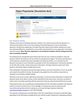 Open Payments User Guide
8.3c: Physician Vetting
Vetting is the process of verifying a physician’s identity. This is done to ensure that the physician is a
valid covered recipient and to aid in the matching of submitted payments to the corresponding
physicians. All physicians registering in the Open Payments system will be vetted. Vetting occurs once
the authorized official has completed his or her profile and submitted his or her registration in the Open
Payments system. Note: Physician registration is not considered complete until the vetting process has
been successfully completed.
The vetting process will typically require little action from the user in order to complete it. Once the
physician submits the physician and user profile, the vetting process begins. The process will attempt to
vet the physician using the information provided in the physician profile, so it is important for the
physician to provide as much information as possible to aid in the vetting process. Particularly important
are the NPI, DEA number, and the state license information. The Open Payments system will match
physician information against multiple data sources.
If the vetting fails, the physician will have the opportunity to correct the information in his or her profile
and resubmit the profile for vetting. The physician may update his or her profile as many times as
necessary to successfully complete vetting.
Physicians must ensure to enter valid license information. If incorrect license information is entered, the
physician would not be able to review records submitted for that state license. Physicians can perform
actions only on record(s) associated with the state license that was entered and verified to be accurate.
If the physician does not successfully pass vetting despite all of the information provided in the physician
profile is correct to the best of his or her knowledge, or the physician requires assistance with
successfully vetting their profile, the physician can contact the Open Payments Help Desk
(openpayments@cms.hhs.gov) or call 1-855-326-8366.
The automatic vetting process normally takes a short time. Nevertheless, the process could take longer,
depending on the information provided by the user and the number of physicians undergoing vetting at
224
 